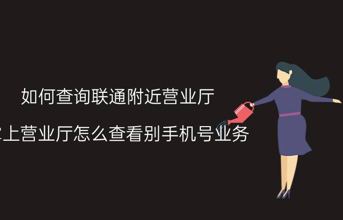 如何查询联通附近营业厅 掌上营业厅怎么查看别手机号业务？